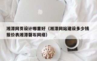 广东湘潭网页设计哪里好（湘潭网站建设多少钱 报价表湘潭磐石网络）