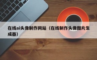 广东在线ai头像制作网站（在线制作头像图片生成器）